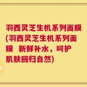 羽西灵芝生机系列面膜(羽西灵芝生机系列面膜  新鲜补水，呵护肌肤回归自然)