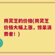阴灵芝的价格(阴灵芝价格大幅上涨，惊呆消费者！)