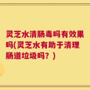 灵芝水清肠毒吗有效果吗(灵芝水有助于清理肠道垃圾吗？)