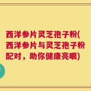 西洋参片灵芝孢子粉(西洋参片与灵芝孢子粉配对，助你健康亮眼)