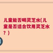 儿童能否喝灵芝水(儿童是否适合饮用灵芝水？)