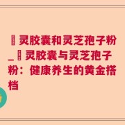 烏灵胶囊和灵芝孢子粉_烏灵胶囊与灵芝孢子粉:健康养生的黄金搭档