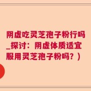 阴虚吃灵芝孢子粉行吗_探讨：阴虚体质适宜服用灵芝孢子粉吗？)