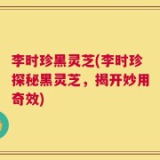 李时珍黑灵芝(李时珍探秘黑灵芝，揭开妙用奇效)
