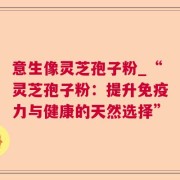意生像灵芝孢子粉_“灵芝孢子粉：提升免疫力与健康的天然选择”