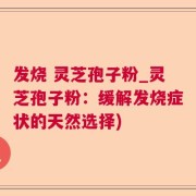 发烧 灵芝孢子粉_灵芝孢子粉:缓解发烧症状的天然选择)