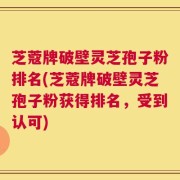 芝蔻牌破壁灵芝孢子粉排名(芝蔻牌破壁灵芝孢子粉获得排名，受到认可)