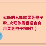 火旺的人能吃灵芝孢子粉_火旺体质者适合食用灵芝孢子粉吗？)