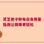灵芝孢子粉每日食用量指南让健康更轻松