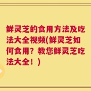 鲜灵芝的食用方法及吃法大全视频(鲜灵芝如何食用？教您鲜灵芝吃法大全！)