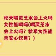 秋天喝灵芝水会上火吗女性能喝吗(喝灵芝水会上火吗？秋季女性能否安心饮用？)