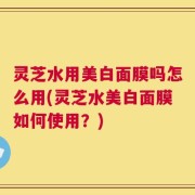 灵芝水用美白面膜吗怎么用(灵芝水美白面膜如何使用？)