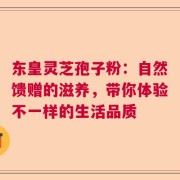 东皇灵芝孢子粉：自然馈赠的滋养，带你体验不一样的生活品质