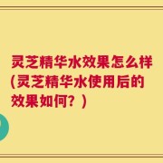 灵芝精华水效果怎么样(灵芝精华水使用后的效果如何？)