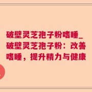 破壁灵芝孢子粉嗜睡_破壁灵芝孢子粉：改善嗜睡，提升精力与健康