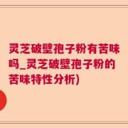 灵芝破壁孢子粉有苦味吗_灵芝破壁孢子粉的苦味特性分析)