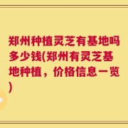 郑州种植灵芝有基地吗多少钱(郑州有灵芝基地种植，价格信息一览)