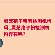 灵芝孢子粉有检测机构吗_灵芝孢子粉检测机构存在吗？