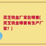 灵芝铁盒厂家在哪里(灵芝铁盒哪里有生产厂家？)