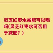灵芝红枣水减肥可以喝吗(灵芝红枣水可否用于减肥？)