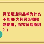 灵芝是违禁品嘛为什么不能用(为何灵芝被限制使用，探究背后原因？)