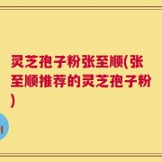 灵芝孢子粉张至顺(张至顺推荐的灵芝孢子粉)