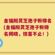 金福阳灵芝孢子粉排名(金福阳灵芝孢子粉排名揭晓，惊喜不止！)