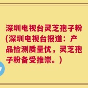 深圳电视台灵芝孢子粉(深圳电视台报道：产品检测质量优，灵芝孢子粉备受推崇。)