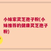 小妹家灵芝孢子粉(小妹推荐的健康灵芝孢子粉)