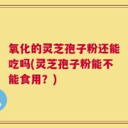 氧化的灵芝孢子粉还能吃吗(灵芝孢子粉能不能食用？)