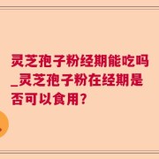 灵芝孢子粉经期能吃吗_灵芝孢子粉在经期是否可以食用？