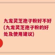 九龙灵芝孢子粉好不好(九龙灵芝孢子粉的好处及使用建议)