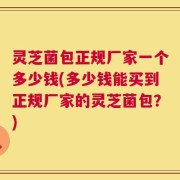 灵芝菌包正规厂家一个多少钱(多少钱能买到正规厂家的灵芝菌包？)