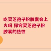 吃灵芝孢子粉胶囊会上火吗 探究灵芝孢子粉胶囊的热性