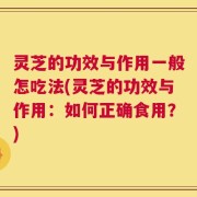 灵芝的功效与作用一般怎吃法(灵芝的功效与作用：如何正确食用？)