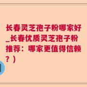 长春灵芝孢子粉哪家好_长春优质灵芝孢子粉推荐:哪家更值得信赖?)