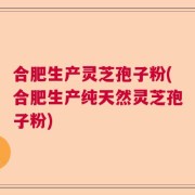 合肥生产灵芝孢子粉(合肥生产纯天然灵芝孢子粉)