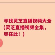 寻找灵芝直播视频大全(灵芝直播视频全集，尽在此！)