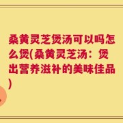 桑黄灵芝煲汤可以吗怎么煲(桑黄灵芝汤：煲出营养滋补的美味佳品)