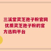 三溪堂灵芝孢子粉官网 优质灵芝孢子粉的官方选购平台