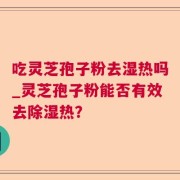 吃灵芝孢子粉去湿热吗_灵芝孢子粉能否有效去除湿热？