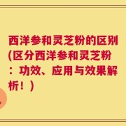 西洋参和灵芝粉的区别(区分西洋参和灵芝粉：功效、应用与效果解析！)