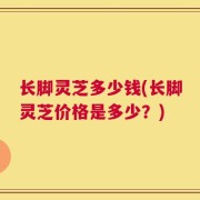 长脚灵芝多少钱(长脚灵芝价格是多少？)