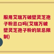 服用艾瑞万破壁灵芝孢子粉忌口吗(艾瑞万破壁灵芝孢子粉的禁忌限制)