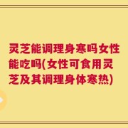 灵芝能调理身寒吗女性能吃吗(女性可食用灵芝及其调理身体寒热)