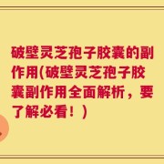 破壁灵芝孢子胶囊的副作用(破壁灵芝孢子胶囊副作用全面解析，要了解必看！)