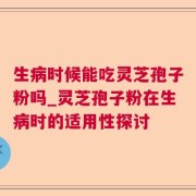 生病时候能吃灵芝孢子粉吗_灵芝孢子粉在生病时的适用性探讨