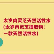 太岁肉灵芝天然活性水(太岁肉灵芝提取物：一款天然活性水)