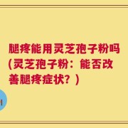 腿疼能用灵芝孢子粉吗(灵芝孢子粉：能否改善腿疼症状？)