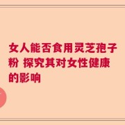 女人能否食用灵芝孢子粉 探究其对女性健康的影响